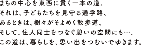 まちの中心を東西に貫く一本の道。それは、子供たちを見守る通学路、あるときは、樹々がそよめく散歩道、そして、住人同士をつなぐ憩いの空間にも…。この道は、暮らしを、思い出をつむいでゆきます。